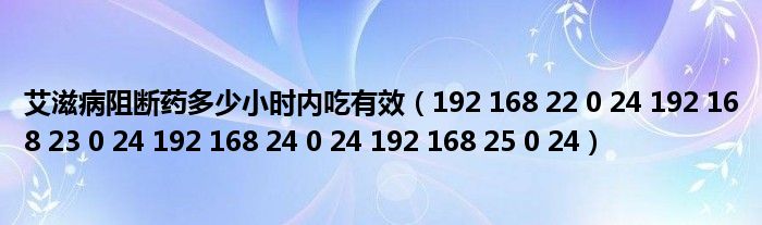 艾滋病阻断药多少小时内吃有效（192 168 22 0 24 192 168 23 0 24 192 168 24 0 24 192 168 25 0 24）