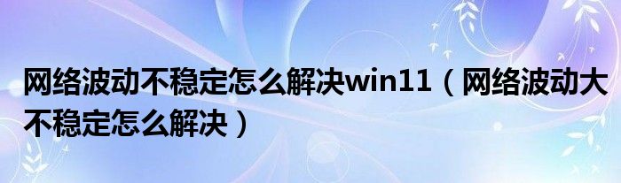 网络波动不稳定怎么解决win11（网络波动大不稳定怎么解决）