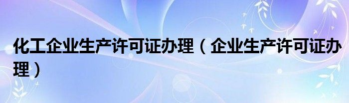 化工企业生产许可证办理（企业生产许可证办理）