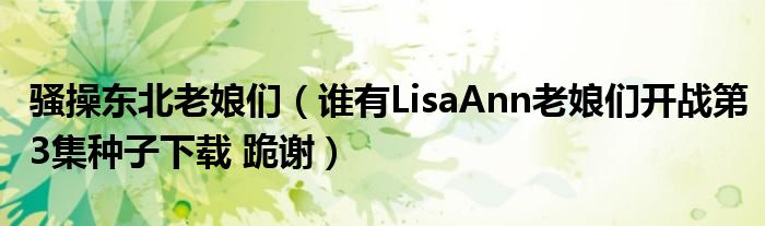 骚操东北老娘们（谁有LisaAnn老娘们开战第3集种子下载 跪谢）