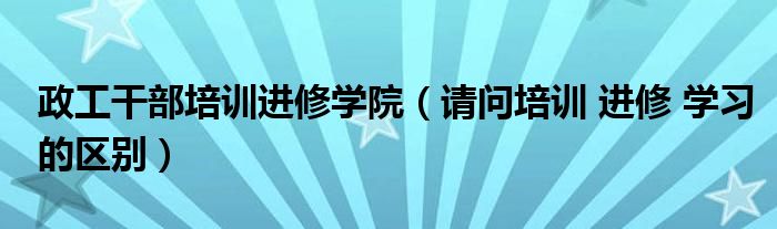 政工干部培训进修学院（请问培训 进修 学习的区别）