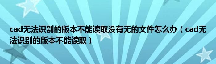 cad无法识别的版本不能读取没有无的文件怎么办（cad无法识别的版本不能读取）