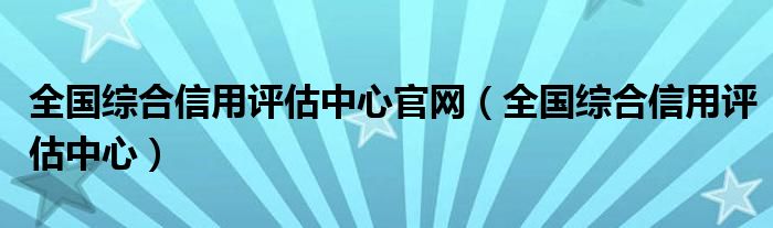 全国综合信用评估中心官网（全国综合信用评估中心）