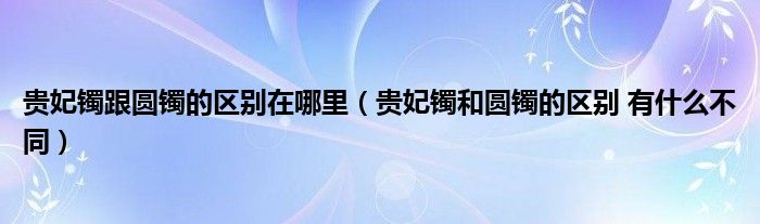 贵妃镯跟圆镯的区别在哪里（贵妃镯和圆镯的区别 有什么不同）