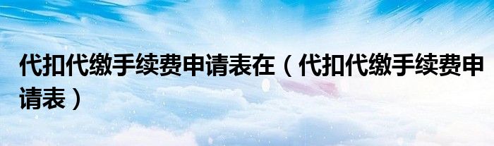 代扣代缴手续费申请表在（代扣代缴手续费申请表）