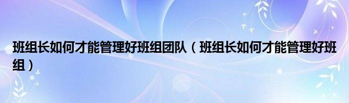 班组长如何才能管理好班组团队（班组长如何才能管理好班组）