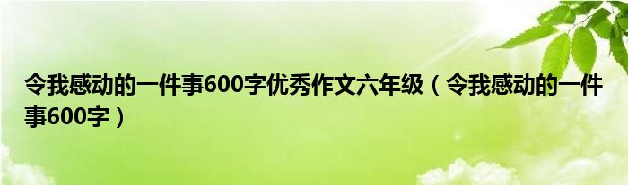 令我感动的一件事600字优秀作文六年级（令我感动的一件事600字）