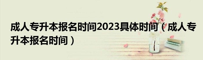 成人专升本报名时间2023具体时间（成人专升本报名时间）