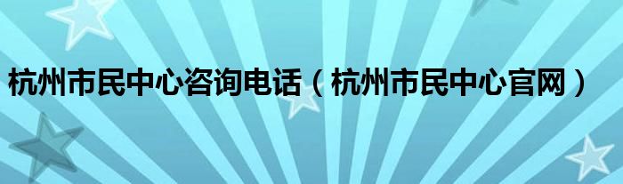 杭州市民中心咨询电话（杭州市民中心官网）