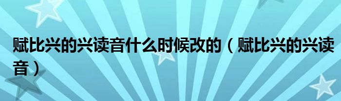 赋比兴的兴读音什么时候改的（赋比兴的兴读音）