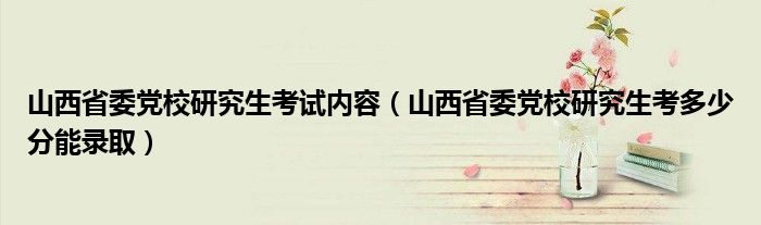 山西省委党校研究生考试内容（山西省委党校研究生考多少分能录取）