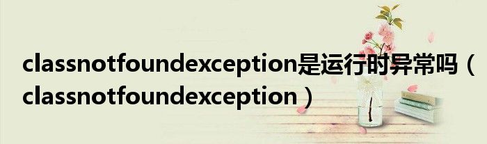 classnotfoundexception是运行时异常吗（classnotfoundexception）