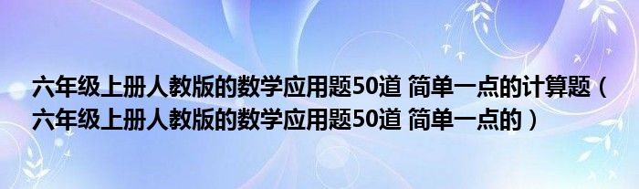 六年级上册人教版的数学应用题50道 简单一点的计算题（六年级上册人教版的数学应用题50道 简单一点的）