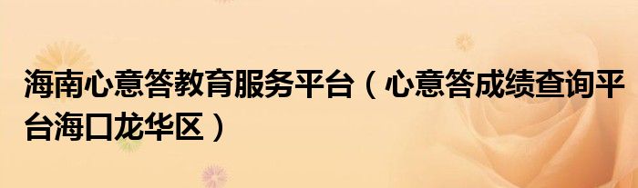 海南心意答教育服务平台（心意答成绩查询平台海口龙华区）