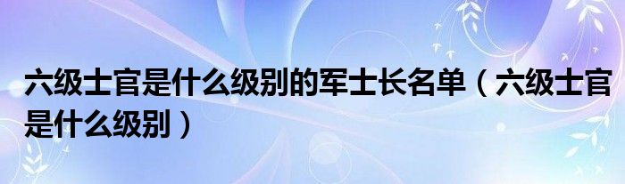 六级士官是什么级别的军士长名单（六级士官是什么级别）