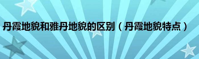 丹霞地貌和雅丹地貌的区别（丹霞地貌特点）