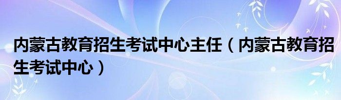 内蒙古教育招生考试中心主任（内蒙古教育招生考试中心）