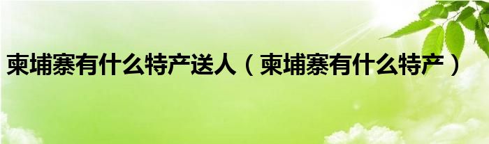 柬埔寨有什么特产送人（柬埔寨有什么特产）