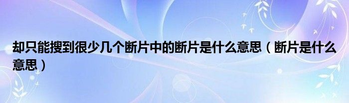 却只能搜到很少几个断片中的断片是什么意思（断片是什么意思）