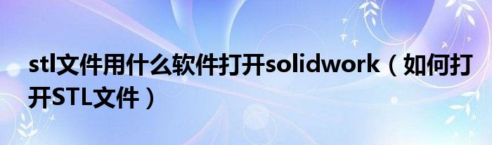 stl文件用什么软件打开solidwork（如何打开STL文件）