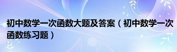 初中数学一次函数大题及答案（初中数学一次函数练习题）