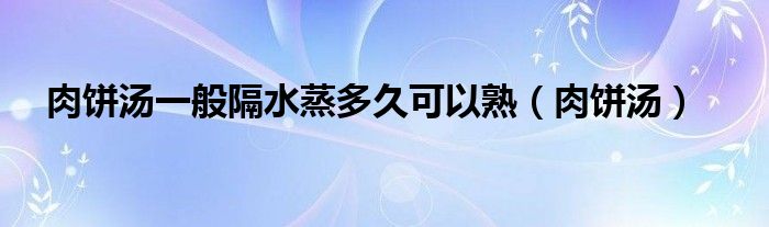 肉饼汤一般隔水蒸多久可以熟（肉饼汤）