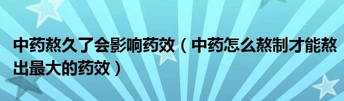 中药熬久了会影响药效（中药怎么熬制才能熬出最大的药效）