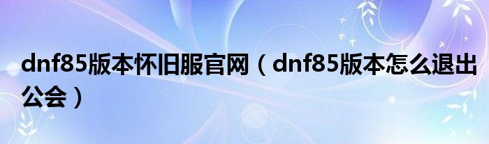 dnf85版本怀旧服官网（dnf85版本怎么退出公会）