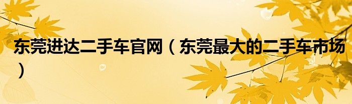 东莞进达二手车官网（东莞最大的二手车市场）