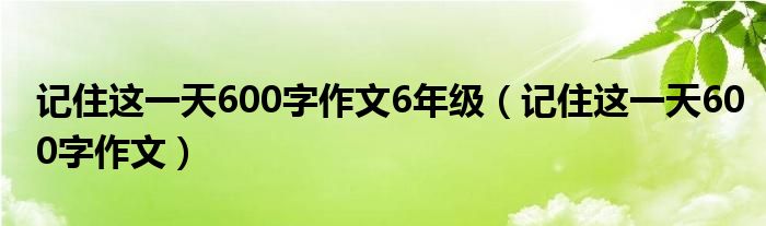 记住这一天600字作文6年级（记住这一天600字作文）