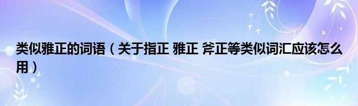 类似雅正的词语（关于指正 雅正 斧正等类似词汇应该怎么用）