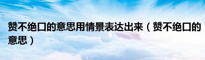 赞不绝口的意思用情景表达出来（赞不绝口的意思）