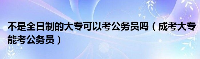 不是全日制的大专可以考公务员吗（成考大专能考公务员）