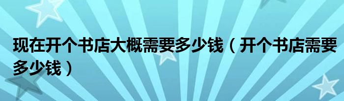 现在开个书店大概需要多少钱（开个书店需要多少钱）