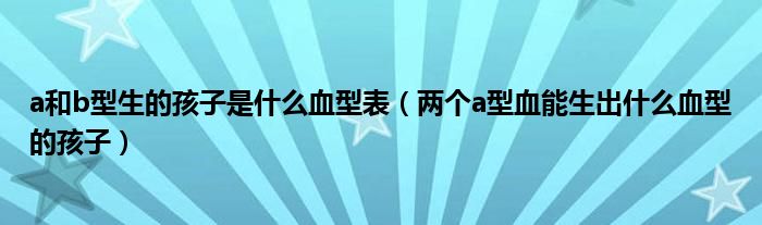 a和b型生的孩子是什么血型表（两个a型血能生出什么血型的孩子）