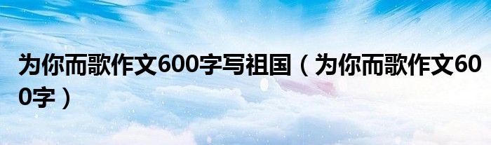 为你而歌作文600字写祖国（为你而歌作文600字）