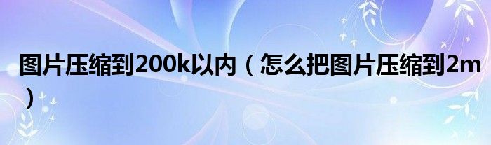 图片压缩到200k以内（怎么把图片压缩到2m）