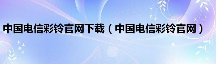 中国电信彩铃官网下载（中国电信彩铃官网）