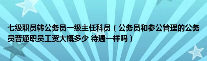 七级职员转公务员一级主任科员（公务员和参公管理的公务员普通职员工资大概多少 待遇一样吗）