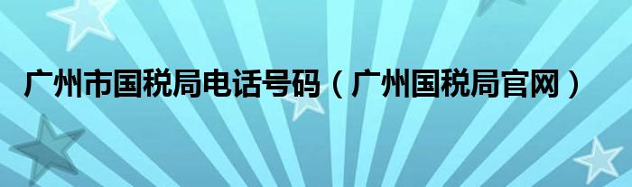 广州市国税局电话号码（广州国税局官网）