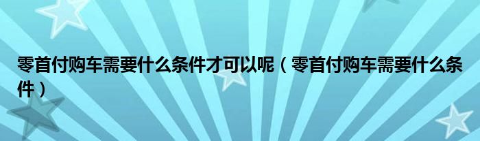 零首付购车需要什么条件才可以呢（零首付购车需要什么条件）