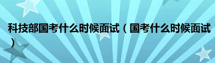 科技部国考什么时候面试（国考什么时候面试）