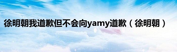 徐明朝我道歉但不会向yamy道歉（徐明朝）