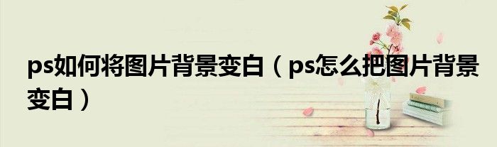 ps如何将图片背景变白（ps怎么把图片背景变白）