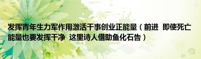 发挥青年生力军作用激活干事创业正能量（前进  即使死亡 能量也要发挥干净  这里诗人借助鱼化石告）