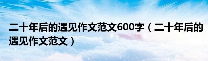 二十年后的遇见作文范文600字（二十年后的遇见作文范文）