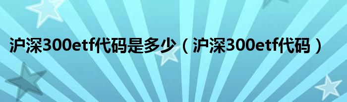 沪深300etf代码是多少（沪深300etf代码）