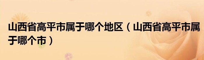 山西省高平市属于哪个地区（山西省高平市属于哪个市）