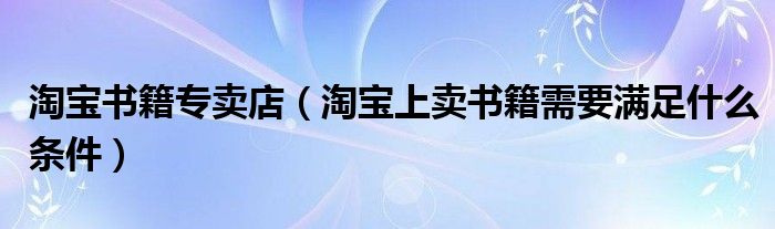 淘宝书籍专卖店（淘宝上卖书籍需要满足什么条件）