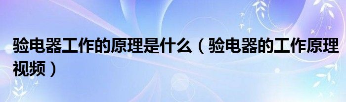 验电器工作的原理是什么（验电器的工作原理视频）